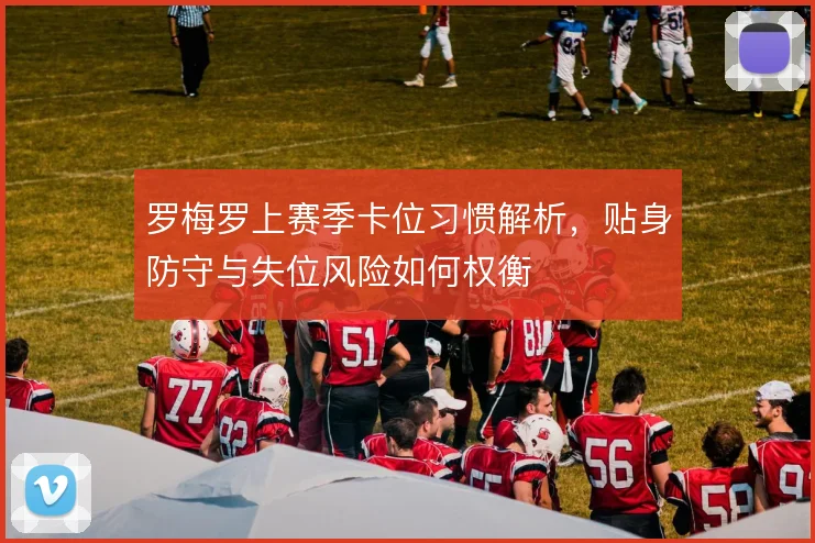 罗梅罗上赛季卡位习惯解析，贴身防守与失位风险如何权衡
