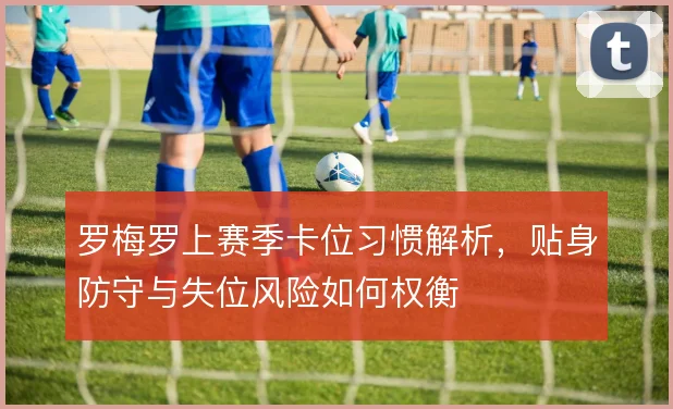 罗梅罗上赛季卡位习惯解析，贴身防守与失位风险如何权衡