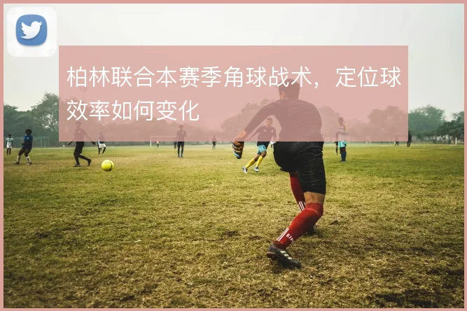 柏林联合本赛季角球战术，定位球效率如何变化