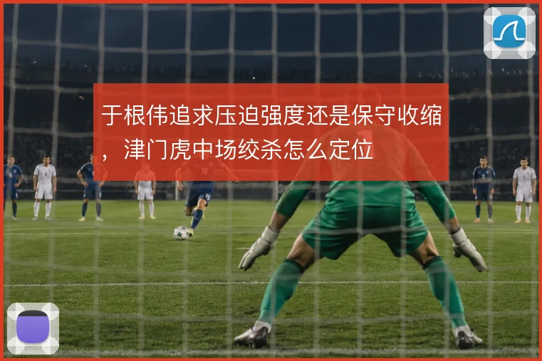 于根伟追求压迫强度还是保守收缩，津门虎中场绞杀怎么定位