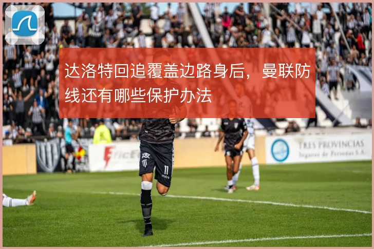 达洛特回追覆盖边路身后，曼联防线还有哪些保护办法