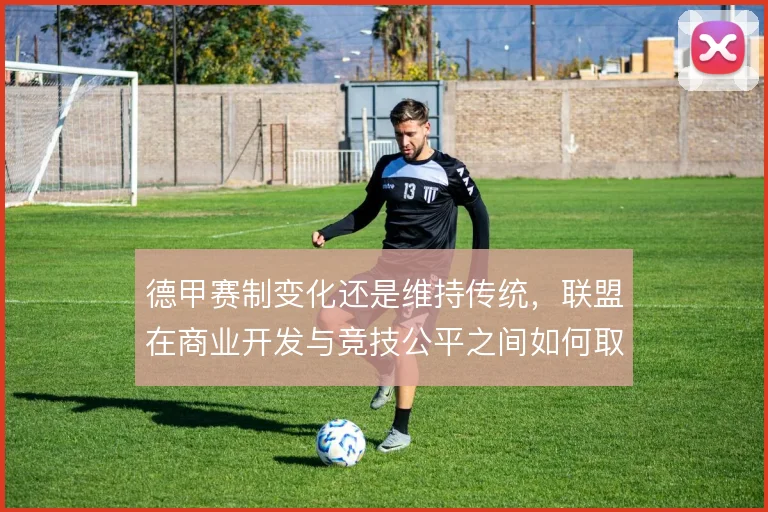 德甲赛制变化还是维持传统,联盟在商业开发与竞技公平之间如何取舍