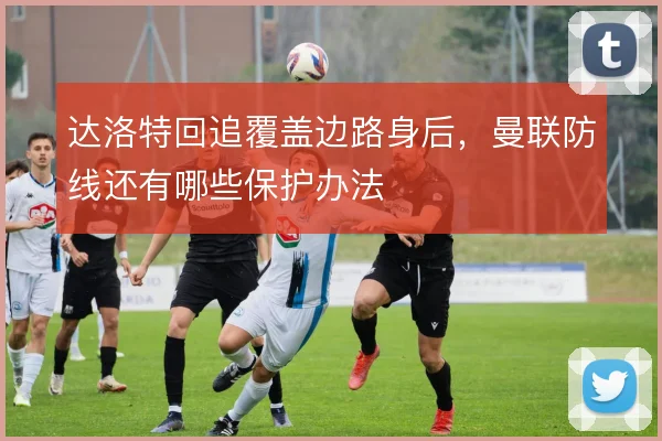 达洛特回追覆盖边路身后，曼联防线还有哪些保护办法