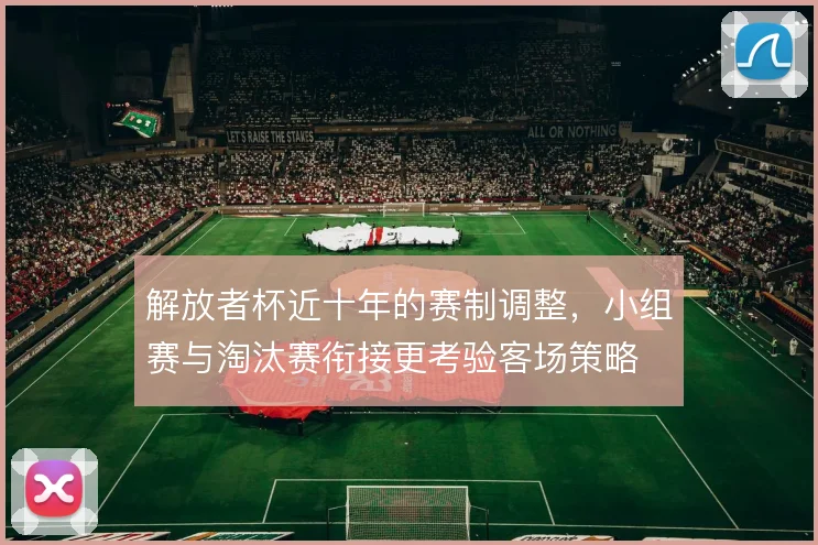 解放者杯近十年的赛制调整，小组赛与淘汰赛衔接更考验客场策略